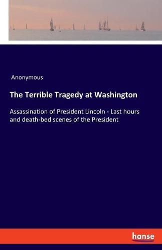 Cover image for The Terrible Tragedy at Washington: Assassination of President Lincoln - Last hours and death-bed scenes of the President