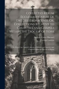 Cover image for Collectio Rerum Ecclesiasticarum De Dioecesi Eboracensi, Or, Collections Relative to Churches and Chapels Within the Diocese of York; to Which Are Added Collections Relative to Churches and Chapels Within the Diocese of Ripon