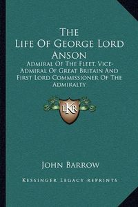 Cover image for The Life of George Lord Anson: Admiral of the Fleet, Vice-Admiral of Great Britain and First Lord Commissioner of the Admiralty