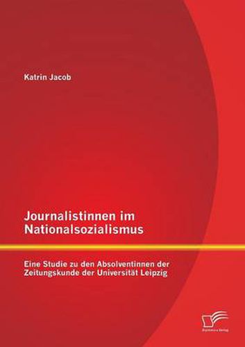 Journalistinnen im Nationalsozialismus: Eine Studie zu den Absolventinnen der Zeitungskunde der Universitat Leipzig