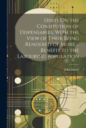 Cover image for Hints On the Consitution of Dispensaries, With the View of Their Being Rendered of More ... Benefit to the Labouring Population