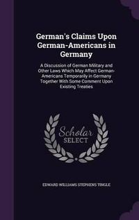 Cover image for German's Claims Upon German-Americans in Germany: A Discussion of German Military and Other Laws Which May Affect German-Americans Temporarily in Germany Together with Some Comment Upon Existing Treaties