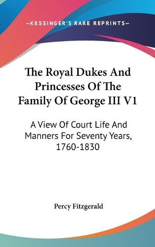 The Royal Dukes and Princesses of the Family of George III V1: A View of Court Life and Manners for Seventy Years, 1760-1830