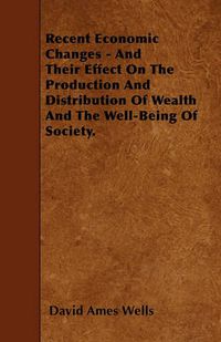 Cover image for Recent Economic Changes - And Their Effect On The Production And Distribution Of Wealth And The Well-Being Of Society.