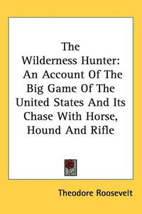 Cover image for The Wilderness Hunter: An Account Of The Big Game Of The United States And Its Chase With Horse, Hound And Rifle