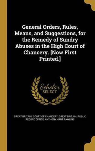 General Orders, Rules, Means, and Suggestions, for the Remedy of Sundry Abuses in the High Court of Chancery. [Now First Printed.]