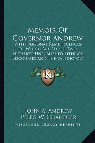 Memoir of Governor Andrew: With Personal Reminiscences; To Which Are Added Two Hitherto Unpublished Literary Discourses and the Valedictory Address