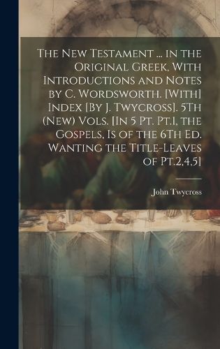 Cover image for The New Testament ... in the Original Greek, With Introductions and Notes by C. Wordsworth. [With] Index [By J. Twycross]. 5Th (New) Vols. [In 5 Pt. Pt.1, the Gospels, Is of the 6Th Ed. Wanting the Title-Leaves of Pt.2,4,5]; Edition 2