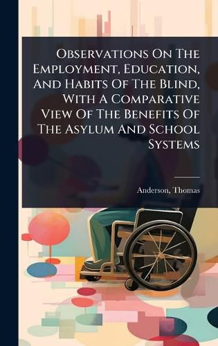 Cover image for Observations On The Employment, Education, And Habits Of The Blind, With A Comparative View Of The Benefits Of The Asylum And School Systems
