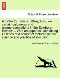 Cover image for A Letter to Francis Jeffray, Esq., on Certain Calumnies and Misrepresentations in the Edinburgh Review ... with an Appendix, Containing Outlines of a Course of Lectures on the Science and Practice of Elocution.