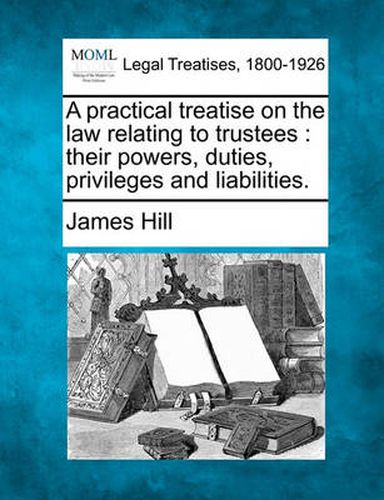 Cover image for A practical treatise on the law relating to trustees: their powers, duties, privileges and liabilities.