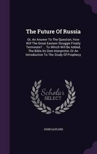 Cover image for The Future of Russia: Or, an Answer to the Question, How Will the Great Eastern Struggle Finally Terminate? ... to Which Will Be Added, the Bible Its Own Interpretor, or an Introduction to the Study of Prophecy