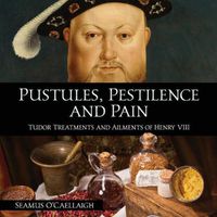 Cover image for Pustules, Pestilence and Pain: Tudor Treatments and Ailments of Henry VIII