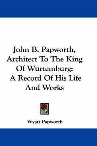 Cover image for John B. Papworth, Architect to the King of Wurtemburg: A Record of His Life and Works