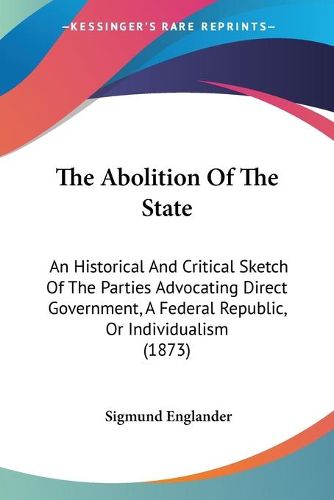 Cover image for The Abolition of the State: An Historical and Critical Sketch of the Parties Advocating Direct Government, a Federal Republic, or Individualism (1873)