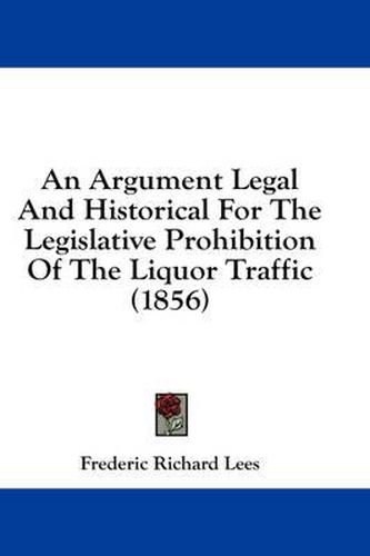 Cover image for An Argument Legal and Historical for the Legislative Prohibition of the Liquor Traffic (1856)