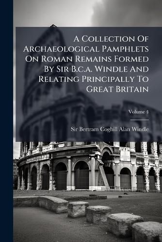 Cover image for A Collection Of Archaeological Pamphlets On Roman Remains Formed By Sir B.c.a. Windle And Relating Principally To Great Britain; Volume 4