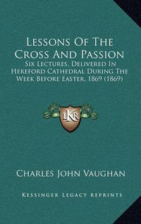 Cover image for Lessons of the Cross and Passion: Six Lectures, Delivered in Hereford Cathedral During the Week Before Easter, 1869 (1869)