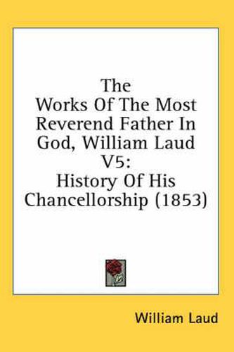 Cover image for The Works Of The Most Reverend Father In God, William Laud V5: History Of His Chancellorship (1853)