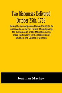 Cover image for Two Discourses Delivered October 25Th. 1759. Being The Day Appointed By Authority To Be Observed As A Day Of Public Thanksgiving, For The Success Of His Majesty'S Arms, More Particularly In The Reduction Of Quebec, The Capital Of Canada. With An Appendix,