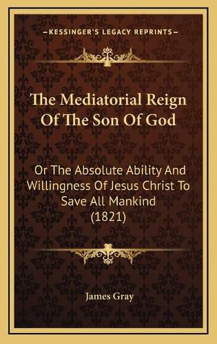 Cover image for The Mediatorial Reign of the Son of God: Or the Absolute Ability and Willingness of Jesus Christ to Save All Mankind (1821)