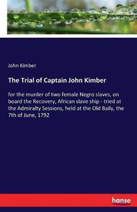 Cover image for The Trial of Captain John Kimber: for the murder of two female Negro slaves, on board the Recovery, African slave ship - tried at the Admiralty Sessions, held at the Old Baily, the 7th of June, 1792