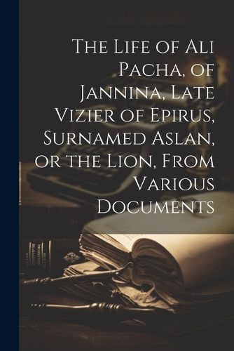 Cover image for The Life of Ali Pacha, of Jannina, Late Vizier of Epirus, Surnamed Aslan, or the Lion, From Various Documents