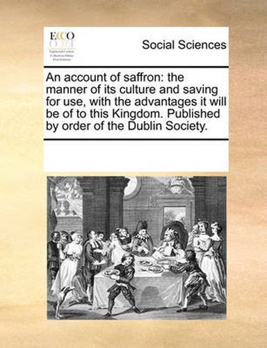 An Account of Saffron: The Manner of Its Culture and Saving for Use, with the Advantages It Will Be of to This Kingdom. Published by Order of the Dublin Society.