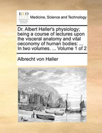 Cover image for Dr. Albert Haller's Physiology; Being a Course of Lectures Upon the Visceral Anatomy and Vital Oeconomy of Human Bodies