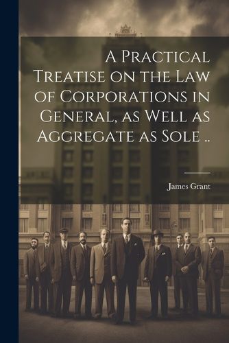 Cover image for A Practical Treatise on the Law of Corporations in General, as Well as Aggregate as Sole ..