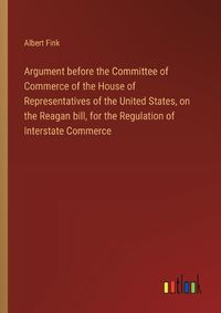 Cover image for Argument before the Committee of Commerce of the House of Representatives of the United States, on the Reagan bill, for the Regulation of Interstate Commerce