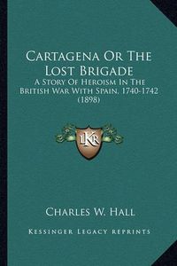 Cover image for Cartagena or the Lost Brigade Cartagena or the Lost Brigade: A Story of Heroism in the British War with Spain, 1740-1742 a Story of Heroism in the British War with Spain, 1740-1742 (1898) (1898)