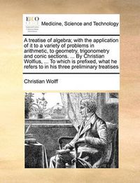 Cover image for A Treatise of Algebra; With the Application of It to a Variety of Problems in Arithmetic, to Geometry, Trigonometry and Conic Sections. ... by Christian Wolfius, ... to Which Is Prefixed, What He Refers to in His Three Preliminary Treatises