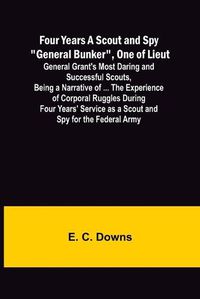 Cover image for Four Years A Scout and Spy General Bunker, One of Lieut. General Grant's Most Daring and Successful Scouts, Being a Narrative of ... the Experience of Corporal Ruggles During Four Years' Service as a Scout and Spy for the Federal Army