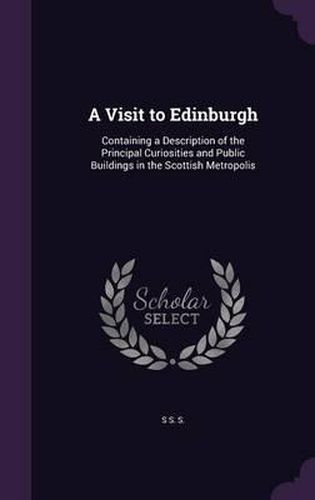 Cover image for A Visit to Edinburgh: Containing a Description of the Principal Curiosities and Public Buildings in the Scottish Metropolis