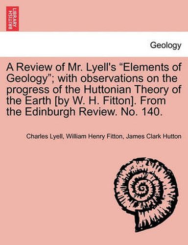 Cover image for A Review of Mr. Lyell's  Elements of Geology ; With Observations on the Progress of the Huttonian Theory of the Earth [By W. H. Fitton]. from the Edinburgh Review. No. 140.