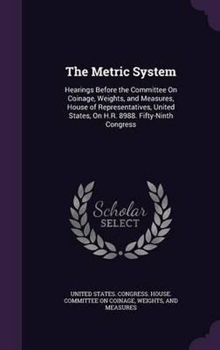 The Metric System: Hearings Before the Committee on Coinage, Weights, and Measures, House of Representatives, United States, on H.R. 8988. Fifty-Ninth Congress