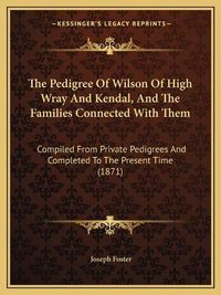 Cover image for The Pedigree of Wilson of High Wray and Kendal, and the Families Connected with Them: Compiled from Private Pedigrees and Completed to the Present Time (1871)