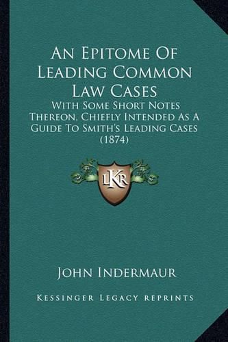 An Epitome of Leading Common Law Cases: With Some Short Notes Thereon, Chiefly Intended as a Guide to Smith's Leading Cases (1874)