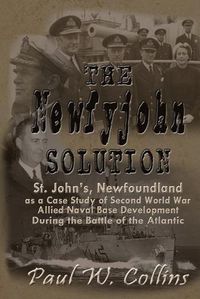 Cover image for The Newfyjohn  Solution: St. John's, Newfoundland as a Case Study of Second World War Allied Naval Base Development During the Battle of the Atlantic