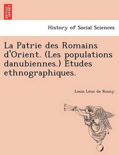 Cover image for La Patrie Des Romains D'Orient. (Les Populations Danubiennes.) E Tudes Ethnographiques.