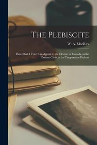 Cover image for The Plebiscite: How Shall I Vote? [microform]: an Appeal to the Electors of Canada on the Present Crisis in the Temperance Reform