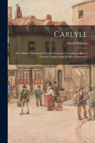 Carlyle: the Address Delivered by David Masson on Unveiling a Bust of Thomas Carlyle in the Wallace Monument