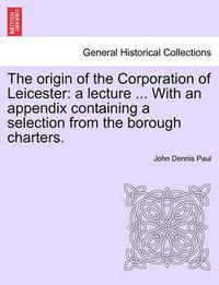 Cover image for The Origin of the Corporation of Leicester: A Lecture ... with an Appendix Containing a Selection from the Borough Charters.