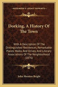 Cover image for Dorking, a History of the Town: With a Description of the Distinguished Residences, Remarkable Places, Walks and Drives, and Literary Associations of the Neighborhood (1876)