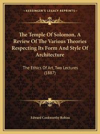 Cover image for The Temple of Solomon, a Review of the Various Theories Respecting Its Form and Style of Architecture: The Ethics of Art, Two Lectures (1887)