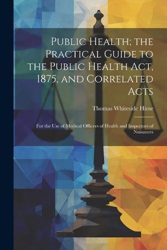 Cover image for Public Health; the Practical Guide to the Public Health Act, 1875, and Correlated Acts