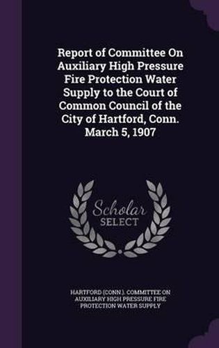 Report of Committee on Auxiliary High Pressure Fire Protection Water Supply to the Court of Common Council of the City of Hartford, Conn. March 5, 1907