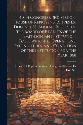 40Th Congress, 3Rd Session. House of Represen6Tatives Ex. Doc. No. 83. Annual Report of the Board of Regents of the Smithsonian Institution, Following the Operations, Expenditures, and Condition of the Institution for the Year 1868