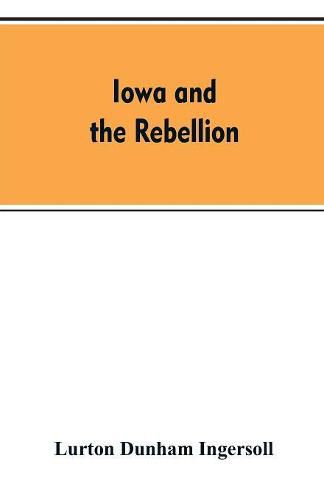 Cover image for Iowa and the rebellion. A history of the troops furnished by the state of Iowa to the volunteer armies of the Union, which conquered the great Southern Rebellion of 1861-5